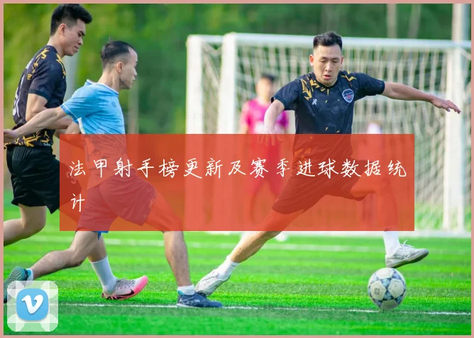 法甲射手榜更新及赛季进球数据统计